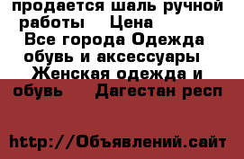 продается шаль ручной работы  › Цена ­ 1 300 - Все города Одежда, обувь и аксессуары » Женская одежда и обувь   . Дагестан респ.